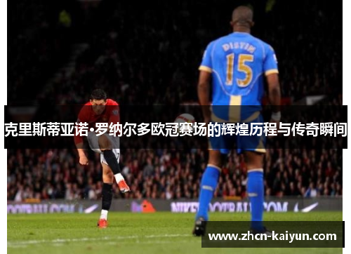 克里斯蒂亚诺·罗纳尔多欧冠赛场的辉煌历程与传奇瞬间