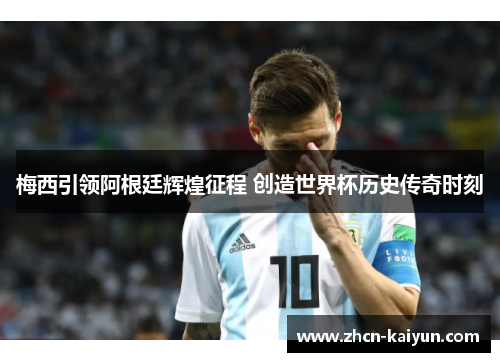 梅西引领阿根廷辉煌征程 创造世界杯历史传奇时刻