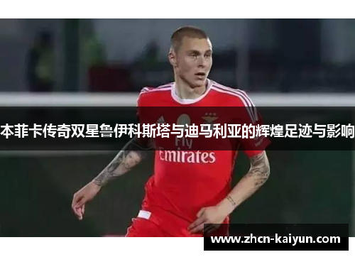 本菲卡传奇双星鲁伊科斯塔与迪马利亚的辉煌足迹与影响